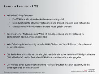 23
Natalija Angsmann AUDI AG, Simon Dückert Cogneon GmbH, Knowtech 2010
Lessons Learned (1/2)
► Kritische Erfolgsfaktoren:
► Ein Wiki braucht einen konkreten Anwendungsfall
► Eine durchdachte Struktur/Kategorien und Initialbefüllung sind notwendig
► Die Rolle des Wiki- Owners/Gärtners muss gelebt werden
► Bei integrierter Nutzung eines Wikis ist die Abgrenzung und Vernetzung zu
bestehenden Tools/Services notwendig
► Wiki Schulung ist notwendig, um die Wiki-Gärtner auf ihre Rolle vorzubereiten und
zu sensibilisieren
► Die Bedenken, dass alle Nutzer die gleichen Schreibrechte in einem Wiki-Space haben
(Wiki-Methode) sind in fast allen Wiki- Communities nicht mehr gegeben
► Der Aufbau einer ausführlichen Online Hilfe auf Deutsch hat sich bewährt, da die
Einstiegshürde erleichtert wird
 