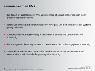 24
Natalija Angsmann AUDI AG, Simon Dückert Cogneon GmbH, Knowtech 2010
Lessons Learned (2/2)
► Der Bedarf an geschlossenen Wiki-Communities ist aktuell größer als nach einen
großen Unternehmenswiki
► Defensiver Umgang mit der Installation von Plugins, um die Komplexität des Systems
gering zu halten
► Aufräumaktionen, Housekeeping Maßnahmen in definierten Zeiträumen sind
notwendig
► Betreuungs- und Beratungsprozess ist besonders in der Initiierungsphase notwendig
► Eine Wiki-Farm kann nach Installation und Rollout nicht sich selbst überlassen
werden, eine kontinuierliche Begleitung ist notwendig
 