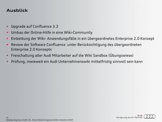 25
Natalija Angsmann AUDI AG, Simon Dückert Cogneon GmbH, Knowtech 2010
Ausblick
► Upgrade auf Confluence 3.2
► Umbau der Online-Hilfe in eine Wiki-Community
► Einbettung der Wiki- Anwendungsfälle in ein übergeordnetes Enterprise 2.0 Konzept
► Review der Software Confluence unter Berücksichtigung des übergeordneten
Enterprise 2.0 Konzepts
► Freischaltung aller Audi Mitarbeiter auf die Wiki Sandbox (Übungswiese)
► Prüfung, inwieweit ein Audi Unternehmenswiki mittelfristig sinnvoll sein kann
 