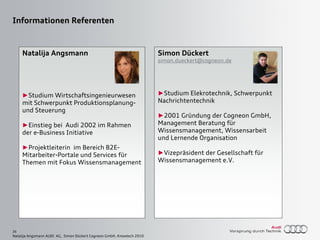 26
Natalija Angsmann AUDI AG, Simon Dückert Cogneon GmbH, Knowtech 2010
Simon Dückert
simon.dueckert@cogneon.de
►Studium Elekrotechnik, Schwerpunkt
Nachrichtentechnik
►2001 Gründung der Cogneon GmbH,
Management Beratung für
Wissensmanagement, Wissensarbeit
und Lernende Organisation
►Vizepräsident der Gesellschaft für
Wissensmanagement e.V.
Informationen Referenten
Natalija Angsmann
►Studium Wirtschaftsingenieurwesen
mit Schwerpunkt Produktionsplanung-
und Steuerung
►Einstieg bei Audi 2002 im Rahmen
der e-Business Initiative
►Projektleiterin im Bereich B2E-
Mitarbeiter-Portale und Services für
Themen mit Fokus Wissensmanagement
 