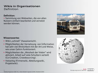 7
Natalija Angsmann AUDI AG, Simon Dückert Cogneon GmbH, Knowtech 2010
Wikis in Organisationen
Definition
Definition:
• Sammlung von Webseiten, die von allen
Nutzern einfach bearbeitet und vernetzt
werden können.
Wissenswertes
• Wiki=„schnell“ (hawaiianisch).
• Möglichkeiten der Vernetzung von Information
hat sehr viel Ähnlichkeit mit der Art und Weise,
wie unser Gehirn funktioniert.
• Möglichkeiten die „Weisheit der Vielen“ wird
aktiviert, Arbeit auf viele Schultern verteilt
(Co-Creation, Crowdsourcing).
• Vielseitig (Firmenwiki, Abteilungswiki,
Projektwiki).
 