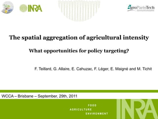 1




   The spatial aggregation of agricultural intensity

              What opportunities for policy targeting?


                F. Teillard, G. Allaire, E. Cahuzac, F. Léger, E. Maigné and M. Tichit




WCCA – Brisbane – September, 29th, 2011

                                               FOOD
                                     AGRICULTURE
                                              ENVIRONMENT
 