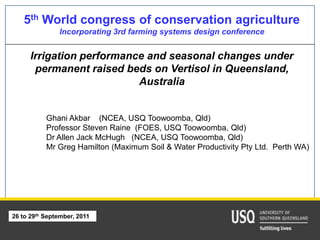 5th World congress of conservation agriculture
               Incorporating 3rd farming systems design conference


      Irrigation performance and seasonal changes under
       permanent raised beds on Vertisol in Queensland,
                           Australia


           Ghani Akbar (NCEA, USQ Toowoomba, Qld)
           Professor Steven Raine (FOES, USQ Toowoomba, Qld)
           Dr Allen Jack McHugh (NCEA, USQ Toowoomba, Qld)
           Mr Greg Hamilton (Maximum Soil & Water Productivity Pty Ltd. Perth WA)




26 to 29th September, 2011

                                        1
 