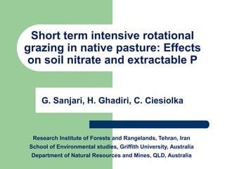 Short term intensive rotational
grazing in native pasture: Effects
 on soil nitrate and extractable P


     G. Sanjari, H. Ghadiri, C. Ciesiolka



  Research Institute of Forests and Rangelands, Tehran, Iran
 School of Environmental studies, Griffith University, Australia
 Department of Natural Resources and Mines, QLD, Australia
 