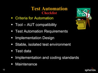 Test Automation Checklist Criteria for Automation Tool – AUT compatibility Test Automation Requirements Implementation Design Stable, isolated test environment Test data Implementation and coding standards Maintenance 