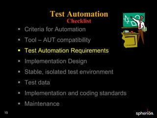 Test Automation Checklist Criteria for Automation Tool – AUT compatibility Test Automation Requirements Implementation Design Stable, isolated test environment Test data Implementation and coding standards Maintenance 