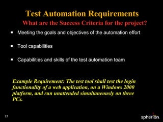 Test Automation Requirements What are the Success Criteria for the project? Meeting the goals and objectives of the automation effort Tool capabilities Capabilities and skills of the test automation team Example Requirement: The test tool shall test the login functionality of a web application, on a Windows 2000 platform, and run unattended simultaneously on three PCs. 
