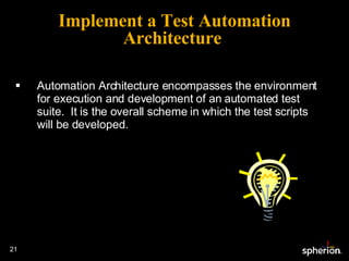 Automation Architecture encompasses the environment for execution and development of an automated test suite.  It is the overall scheme in which the test scripts will be developed. Implement a Test Automation Architecture  
