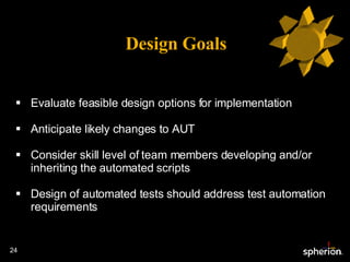 Design Goals Evaluate feasible design options for implementation Anticipate likely changes to AUT Consider skill level of team members developing and/or inheriting the automated scripts Design of automated tests should address test automation requirements 