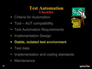 Test Automation Checklist Criteria for Automation Tool – AUT compatibility Test Automation Requirements Implementation Design Stable, isolated test environment Test data Implementation and coding standards Maintenance 
