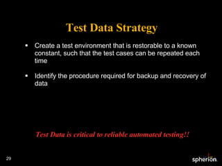 Test Data Strategy Create a test environment that is restorable to a known constant, such that the test cases can be repeated each time Identify the procedure required for backup and recovery of data Test Data is critical to reliable automated testing!! 