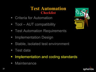Test Automation Checklist Criteria for Automation Tool – AUT compatibility Test Automation Requirements Implementation Design Stable, isolated test environment Test data Implementation and coding standards Maintenance 