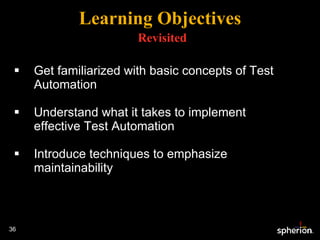 Get familiarized with basic concepts of Test Automation Understand what it takes to implement effective Test Automation Introduce techniques to emphasize maintainability Learning Objectives   Revisited 