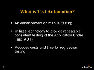What is Test Automation? An enhancement on manual testing Utilizes technology to provide repeatable, consistent testing of the Application Under Test (AUT) Reduces costs and time for regression testing 