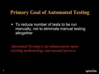 Primary Goal of Automated Testing To reduce number of tests to be run manually, not to eliminate manual testing altogether  Automated Testing is an enhancement upon existing methodology and manual process 