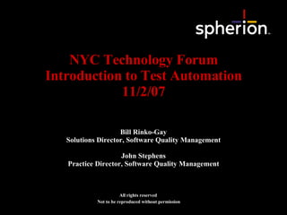NYC Technology Forum Introduction to Test Automation 11/2/07 All rights reserved Not to be reproduced without permission Bill Rinko-Gay Solutions Director, Software Quality Management John Stephens Practice Director, Software Quality Management 