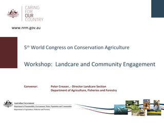 5 th  World Congress on Conservation Agriculture Workshop:  Landcare and Community Engagement Convenor:  Peter Creaser, - Director Landcare Section Department of Agriculture, Fisheries and Forestry www.nrm.gov.au 