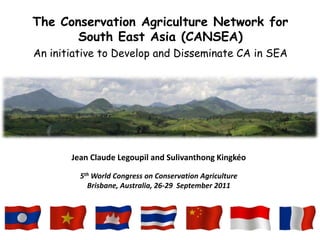 The Conservation Agriculture Network for
       South East Asia (CANSEA)
An initiative to Develop and Disseminate CA in SEA




       Jean Claude Legoupil and Sulivanthong Kingkéo

         5th World Congress on Conservation Agriculture
           Brisbane, Australia, 26-29 September 2011
 