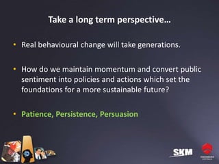 Take a long term perspective…

• Real behavioural change will take generations.

• How do we maintain momentum and convert public
  sentiment into policies and actions which set the
  foundations for a more sustainable future?

• Patience, Persistence, Persuasion
 