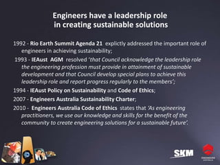 Engineers have a leadership role
               in creating sustainable solutions

1992 - Rio Earth Summit Agenda 21 explictly addressed the important role of
   engineers in achieving sustainability;
1993 - IEAust AGM resolved ‘that Council acknowledge the leadership role
   the engineering profession must provide in attainment of sustainable
   development and that Council develop special plans to achieve this
   leadership role and report progress regularly to the members’;
1994 - IEAust Policy on Sustainability and Code of Ethics;
2007 - Engineers Australia Sustainability Charter;
2010 - Engineers Australia Code of Ethics states that ‘As engineering
   practitioners, we use our knowledge and skills for the benefit of the
   community to create engineering solutions for a sustainable future’.
 