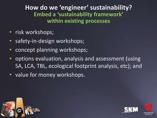 How do we ‘engineer’ sustainability?
          Embed a ‘sustainability framework’
              within existing processes
• risk workshops;
• safety-in-design workshops;
• concept planning workshops;
• options evaluation, analysis and assessment (using
  SA, LCA, TBL, ecological footprint analysis, etc); and
• value for money workshops.
 