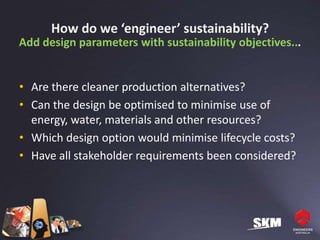 How do we ‘engineer’ sustainability?
Add design parameters with sustainability objectives...


• Are there cleaner production alternatives?
• Can the design be optimised to minimise use of
  energy, water, materials and other resources?
• Which design option would minimise lifecycle costs?
• Have all stakeholder requirements been considered?
 