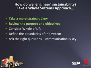 How do we ‘engineer’ sustainability?
        Take a Whole Systems Approach...

•   Take a more strategic view
•   Review the purpose and objectives
•   Consider Whole of Life
•   Define the boundaries of the system
•   Ask the right questions - communication is key
 