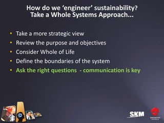 How do we ‘engineer’ sustainability?
        Take a Whole Systems Approach...

•   Take a more strategic view
•   Review the purpose and objectives
•   Consider Whole of Life
•   Define the boundaries of the system
•   Ask the right questions - communication is key
 