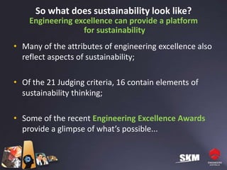 So what does sustainability look like?
    Engineering excellence can provide a platform
                  for sustainability
• Many of the attributes of engineering excellence also
  reflect aspects of sustainability;

• Of the 21 Judging criteria, 16 contain elements of
  sustainability thinking;

• Some of the recent Engineering Excellence Awards
  provide a glimpse of what’s possible...
 