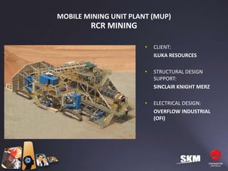 MOBILE MINING UNIT PLANT (MUP)
        RCR MINING

                       •   CLIENT:
                           ILUKA RESOURCES

                       •   STRUCTURAL DESIGN
                           SUPPORT:
                           SINCLAIR KNIGHT MERZ

                       •   ELECTRICAL DESIGN:
                           OVERFLOW INDUSTRIAL
                           (OFI)
 