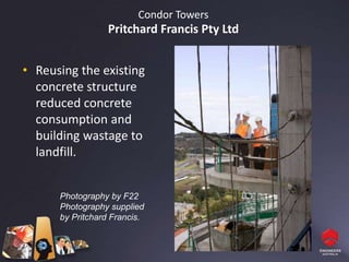 Condor Towers
                  Pritchard Francis Pty Ltd


• Reusing the existing
  concrete structure
  reduced concrete
  consumption and
  building wastage to
  landfill.


      Photography by F22
      Photography supplied
      by Pritchard Francis.
 