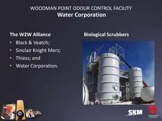 WOODMAN POINT ODOUR CONTROL FACILITY
                     Water Corporation


The W2W Alliance              Biological Scrubbers
• Black & Veatch;
• Sinclair Knight Merz;
• Thiess; and
• Water Corporation.
 