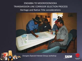 ENEABBA TO MOONYOONOOKA
TRANSMISSION LINE CORRIDOR SELECTION PROCESS
     Heritage and Native Title considerations




       Dongara Special Interest Group workshop
 