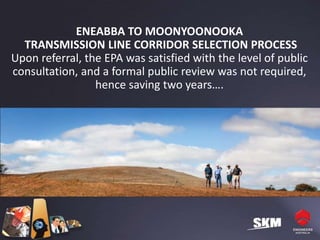 ENEABBA TO MOONYOONOOKA
  TRANSMISSION LINE CORRIDOR SELECTION PROCESS
Upon referral, the EPA was satisfied with the level of public
consultation, and a formal public review was not required,
                 hence saving two years….
 