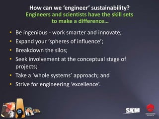 How can we ‘engineer’ sustainability?
      Engineers and scientists have the skill sets
                to make a difference…
• Be ingenious - work smarter and innovate;
• Expand your ‘spheres of influence’;
• Breakdown the silos;
• Seek involvement at the conceptual stage of
  projects;
• Take a ‘whole systems’ approach; and
• Strive for engineering ‘excellence’.
 