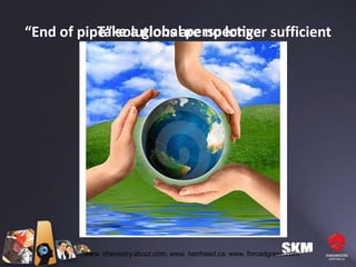 Take a global perspective
“End of pipe” solutions are no longer sufficient




         www. chemistry.about.com; www. barrhead.ca; www. forcedgreen.com
 