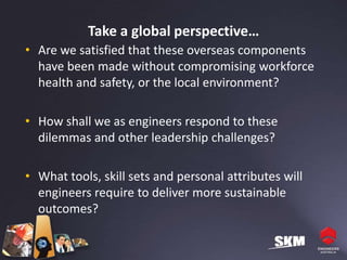 Take a global perspective…
• Are we satisfied that these overseas components
  have been made without compromising workforce
  health and safety, or the local environment?

• How shall we as engineers respond to these
  dilemmas and other leadership challenges?

• What tools, skill sets and personal attributes will
  engineers require to deliver more sustainable
  outcomes?
 