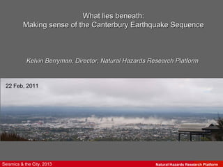 What lies beneath:
          Making sense of the Canterbury Earthquake Sequence



            Kelvin Berryman, Director, Natural Hazards Research Platform



 22 Feb, 2011




Seismics & the City, 2013                                Natural Hazards Research Science
                                                                             GNS Platform
 