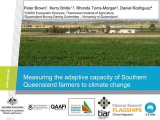 Peter Brown1, Kerry Bridle1,2, Rhonda Toms-Morgan3, Daniel Rodriguez4
1CSIRO Ecosystem Sciences, 2Tasmanian Institute of Agriculture,
3Queensland Murray-Darling Committee , 4University of Queensland




Measuring the adaptive capacity of Southern
Queensland farmers to climate change
 