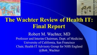 Robert M. Wachter, MD
Professor and Interim Chairman, Dept. of Medicine
University of California, San Francisco
Chair, Health IT Advisory Group for NHS England
@Bob_Wachter
The Wachter Review of Health IT:
Final Report
 