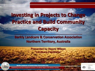 Presented by Naomi Wilson Landcare Facilitator Investing in Projects to Change Practice and Build Community Capacity _________________________________________________________ Barkly Landcare & Conservation Association Northern Territory, Australia 