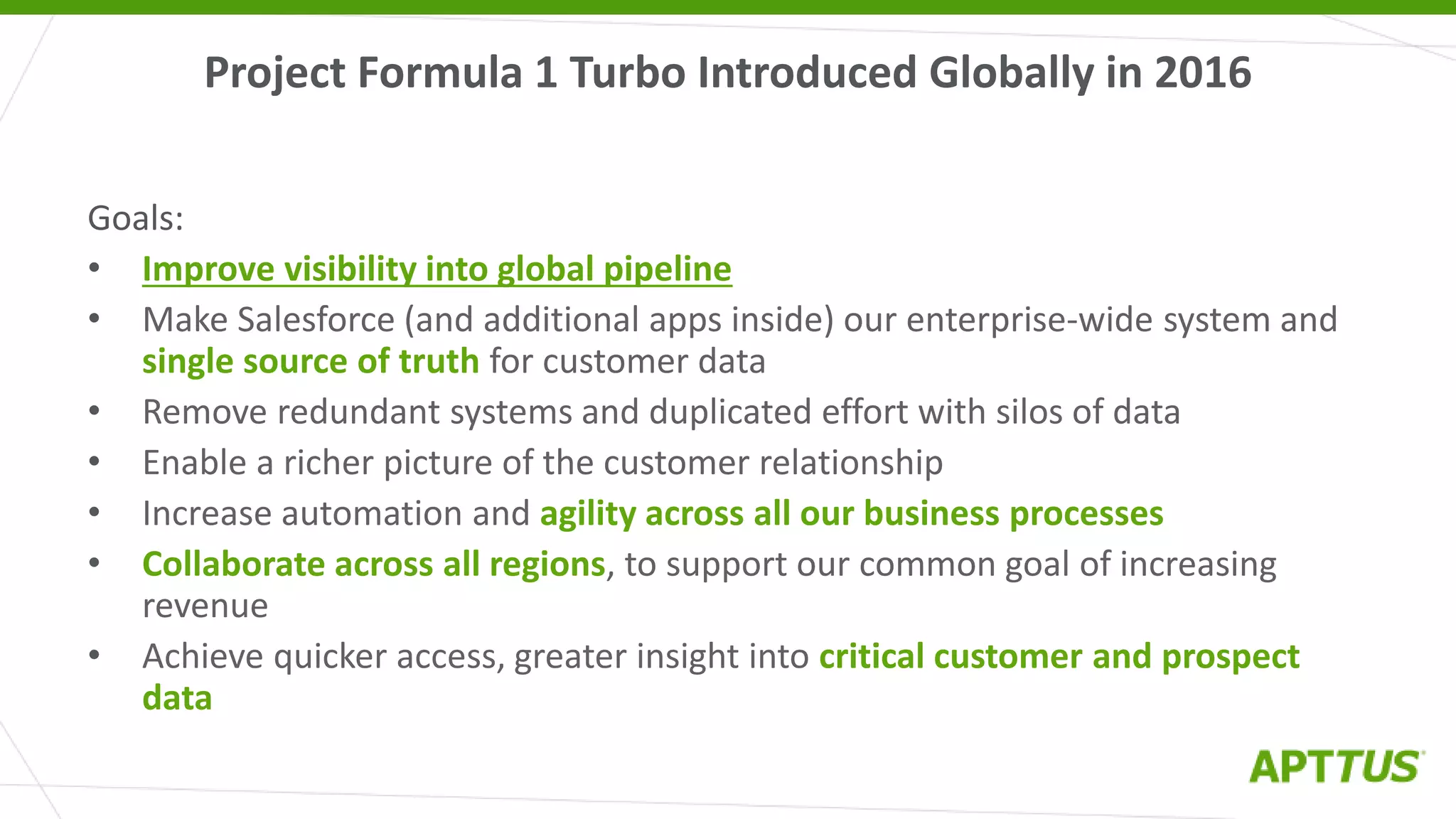 Project Formula 1 Turbo Introduced Globally in 2016
Goals:
• Improve visibility into global pipeline
• Make Salesforce (and additional apps inside) our enterprise-wide system and
single source of truth for customer data
• Remove redundant systems and duplicated effort with silos of data
• Enable a richer picture of the customer relationship
• Increase automation and agility across all our business processes
• Collaborate across all regions, to support our common goal of increasing
revenue
• Achieve quicker access, greater insight into critical customer and prospect
data
 
