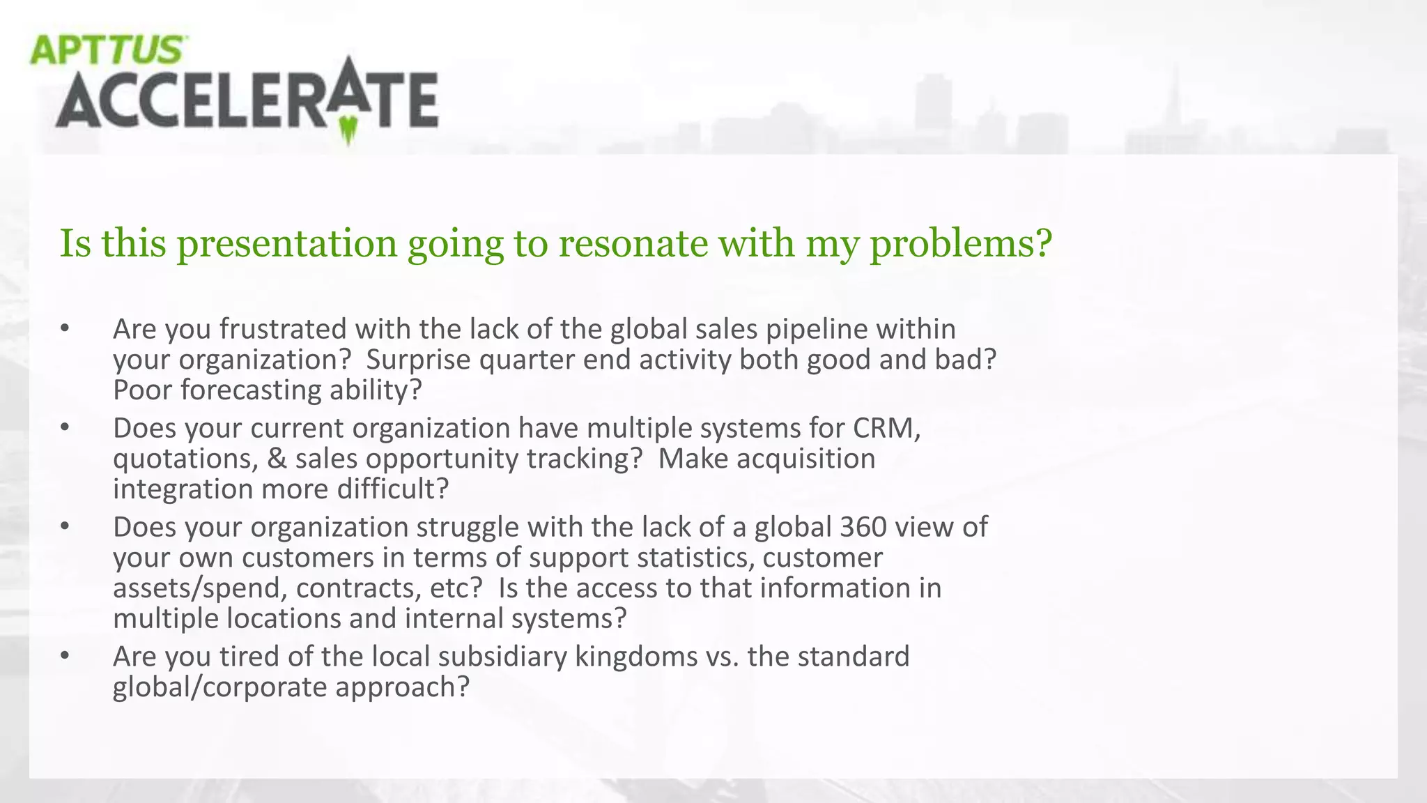 Is this presentation going to resonate with my problems?
• Are you frustrated with the lack of the global sales pipeline within
your organization? Surprise quarter end activity both good and bad?
Poor forecasting ability?
• Does your current organization have multiple systems for CRM,
quotations, & sales opportunity tracking? Make acquisition
integration more difficult?
• Does your organization struggle with the lack of a global 360 view of
your own customers in terms of support statistics, customer
assets/spend, contracts, etc? Is the access to that information in
multiple locations and internal systems?
• Are you tired of the local subsidiary kingdoms vs. the standard
global/corporate approach?
 