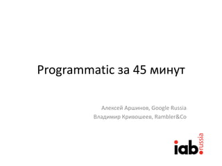 Programmatic за 45 минут
Алексей Аршинов, Google Russia
Владимир Кривошеев, Rambler&Co
 