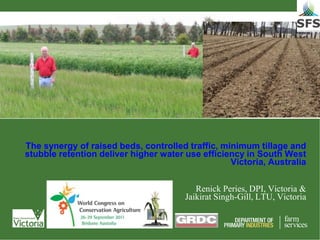 The synergy of raised beds, controlled traffic, minimum tillage and
stubble retention deliver higher water use efficiency in South West
                                                  Victoria, Australia


                                          Renick Peries, DPI, Victoria &
                                       Jaikirat Singh-Gill, LTU, Victoria
 