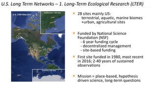 28 sites mainly US:
terrestrial, aquatic, marine biomes
+urban, agricultural sites
Funded by National Science
Foundation (NSF)
- 6 year funding cycle
- decentralized management
- site-based funding
First site funded in 1980, most recent
in 2016; 2-40 years of sustained
observations
Mission = place-based, hypothesis
driven science, long-term questions
U.S. Long Term Networks – 1. Long-Term Ecological Research (LTER)
 