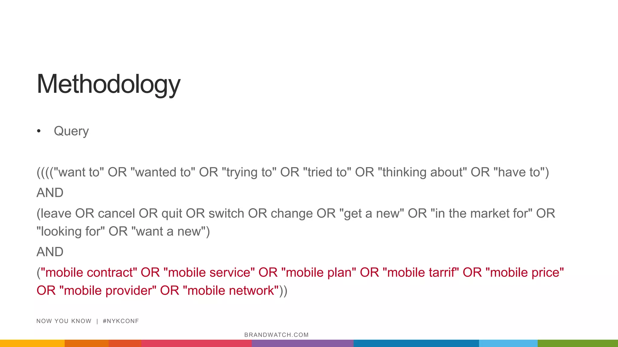 Methodology
• Query
(((("want to" OR "wanted to" OR "trying to" OR "tried to" OR "thinking about" OR "have to")
AND
(leave OR cancel OR quit OR switch OR change OR "get a new" OR "in the market for" OR
"looking for" OR "want a new")
AND
("mobile contract" OR "mobile service" OR "mobile plan" OR "mobile tarrif" OR "mobile price"
OR "mobile provider" OR "mobile network"))
NOW YOU KNOW | #NYKCONF
BRANDWATCH.COM
 