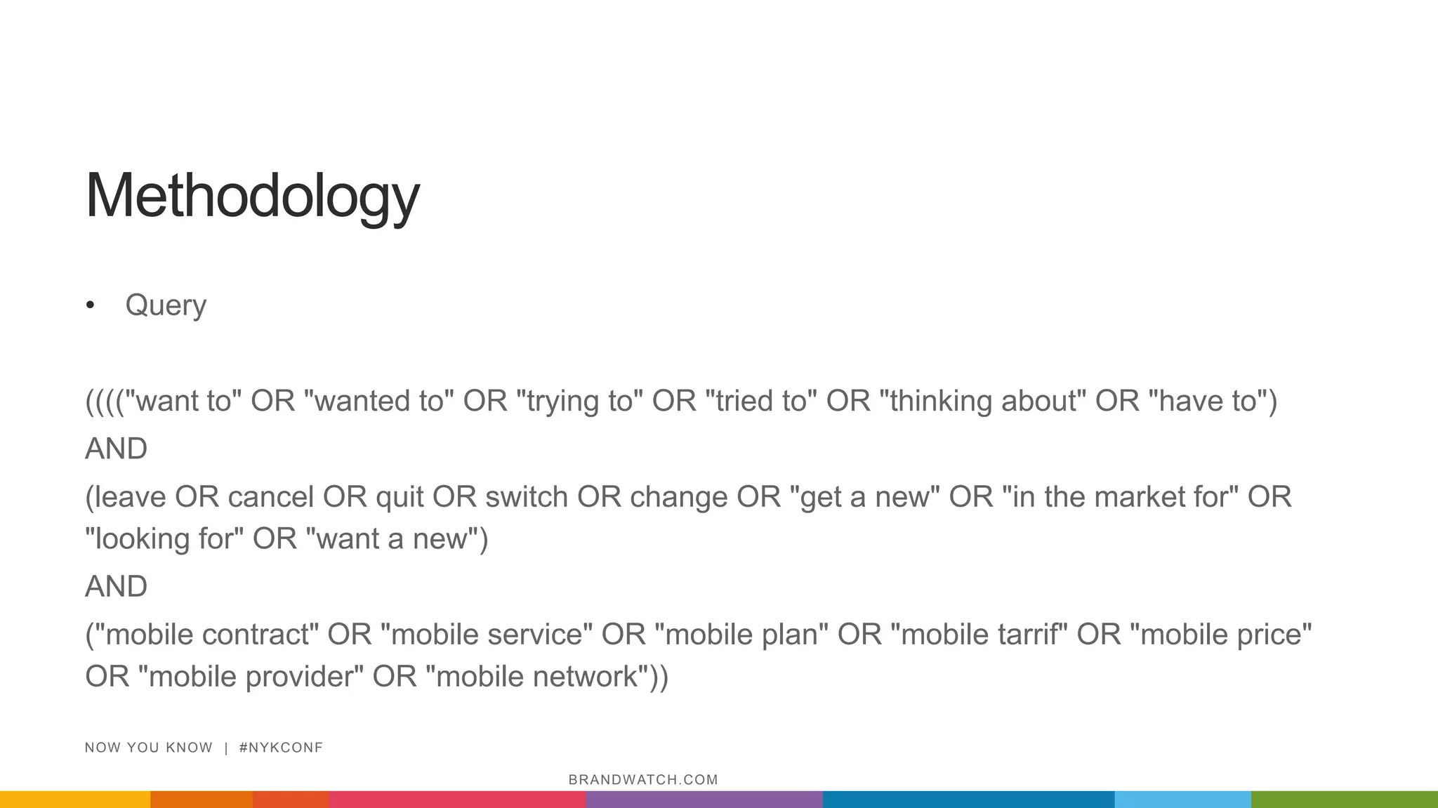 Methodology
• Query
(((("want to" OR "wanted to" OR "trying to" OR "tried to" OR "thinking about" OR "have to")
AND
(leave OR cancel OR quit OR switch OR change OR "get a new" OR "in the market for" OR
"looking for" OR "want a new")
AND
("mobile contract" OR "mobile service" OR "mobile plan" OR "mobile tarrif" OR "mobile price"
OR "mobile provider" OR "mobile network"))
NOW YOU KNOW | #NYKCONF
BRANDWATCH.COM
 
