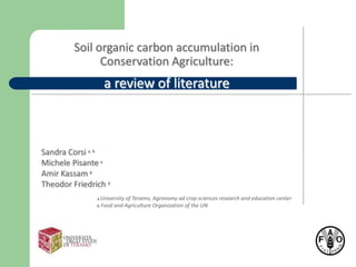 Soil organic carbon accumulation in
               Conservation Agriculture:
                 a review of literature



Sandra Corsi a, b
Michele Pisante a
Amir Kassam b
Theodor Friedrich b
               a University of Teramo,   Agronomy ad crop sciences research and education center
               b Food and Agriculture    Organization of the UN
 