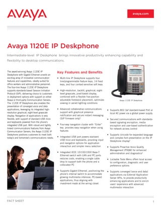 1
The award-winning Avaya 1120E IP
Deskphone with Gigabit Ethernet unveils an
exciting array of innovative communication
features and capabilities, ideally suited for
office workers and administrative personnel.
The four-line Avaya 1120E IP Deskphone
supports standards-based Session Initiation
Protocol (SIP), delivering choice to customers
in deployment options with support on either
Avaya or third-party Communication Servers.
The 1120E IP Deskphone also enables the
presentation of converged voice and data
applications, leveraging its integrated high-
resolution graphical, eight-level grayscale
display. Navigation of applications is very
flexible, with support of standard USB mice
and keyboards powered from the phone’s
integrated USB port. With robust and tightly
linked communications features from Avaya
Communication Servers, the Avaya 1120E IP
Deskphone positions customers to meet both
today’s and tomorrow’s communications needs.
Key Features and Benefits
•	 Multi-line IP Deskphone supports four
line/programmable feature keys, 14 fixed
keys, and four context-sensitive soft keys
•	 High-resolution, backlit, graphical, eight-
level grayscale, pixel-based display,
combined with a flexible five-position
adjustable footstand placement, optimizes
viewing in varied lighting conditions
•	 Advanced collaborative communications
support with graphical presence
notification and secure instant messaging
(SIP firmware only)1
•	 Four-way navigation cluster with “Enter”
key provides easy navigation when using
features
•	 Integrated USB port powers standard
USB mice and keyboards, providing input
and navigation options for application
interaction and simpler menu selection
•	 Integrated IEEE 10/100/1000 Base-T
Ethernet switch with LAN and PC ports
reduces costs, enabling a single cable
drop to support both the phone and a
collocated PC
•	 Supports Gigabit Ethernet, positioning the
phone’s internal switch to accommodate
growing multimedia intensive, PC-based
applications, thus aligning with
investment made at the wiring closet
•	 Supports 802.3af standard-based PoE or
local AC power via a global power supply
•	 Secured communications with standards-
based signaling encryption, media
encryption and user-based authentication
for network access control
•	 Supports Unicode for expanded language
and complex font presentation on the IP
Deskphone display2
•	 Supports Proactive Voice Quality
Management (PVQM) for enhanced
administration and diagnostics3
•	 Lockable Tools Menu offers local access
to configuration, diagnostic and user
preference options
•	 Supports converged (voice and data)
applications via External Application
Server APIs, to provide productivity
enhancing applications and to enrich
users’ experience with advanced
multimedia interaction
Avaya 1120E IP Deskphone
Intermediate-level IP Deskphone brings innovative productivity enhancing capability and
flexibility to desktop communications.
FACT SHEET
avaya.com
Avaya 1120E IP Deskphone
 